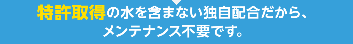 特許取得の水を含まない独自配合だから、メンテナンス不要です。