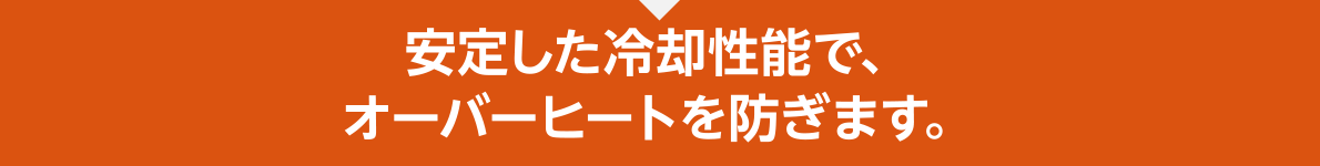 安定した冷却性能で、オーバーヒートを防ぎます