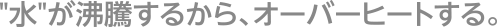 ”水”が沸騰するから、オーバーヒートする。
